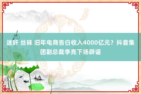 迷奸 丝袜 旧年电商告白收入4000亿元？抖音集团副总裁李亮下场辟谣