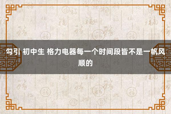 勾引 初中生 格力电器每一个时间段皆不是一帆风顺的