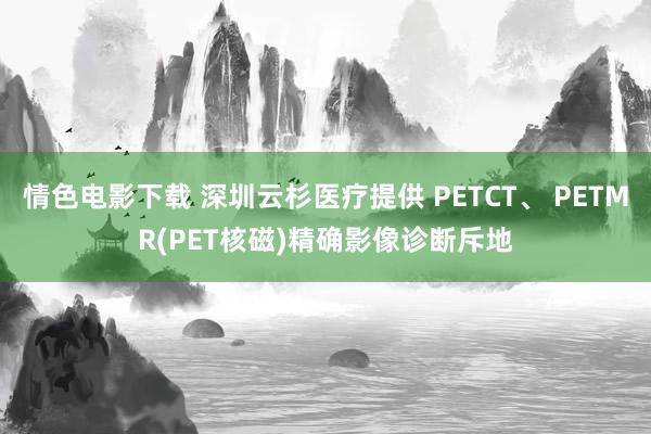 情色电影下载 深圳云杉医疗提供 PETCT、 PETMR(PET核磁)精确影像诊断斥地