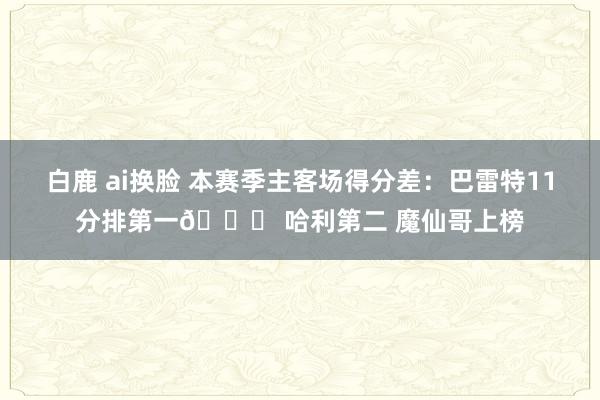 白鹿 ai换脸 本赛季主客场得分差：巴雷特11分排第一👀 哈利第二 魔仙哥上榜