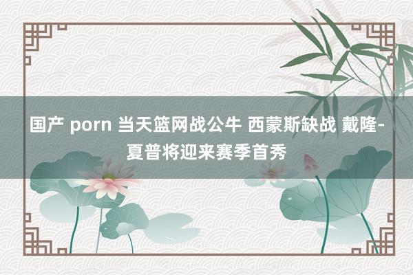 国产 porn 当天篮网战公牛 西蒙斯缺战 戴隆-夏普将迎来赛季首秀