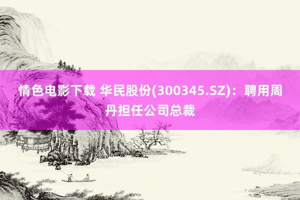 情色电影下载 华民股份(300345.SZ)：聘用周丹担任公司总裁