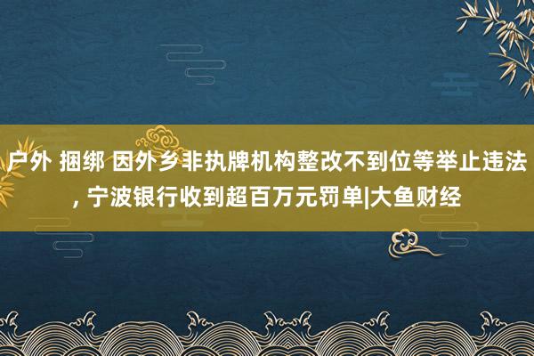 户外 捆绑 因外乡非执牌机构整改不到位等举止违法， 宁波银行收到超百万元罚单|大鱼财经