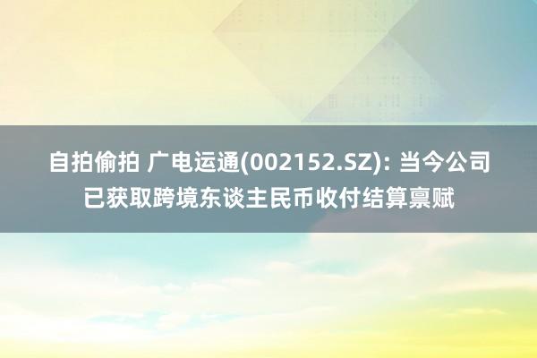 自拍偷拍 广电运通(002152.SZ): 当今公司已获取跨境东谈主民币收付结算禀赋