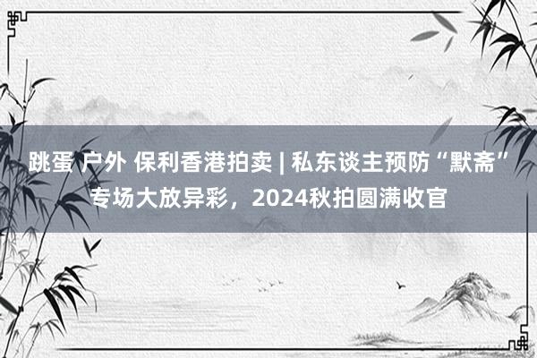 跳蛋 户外 保利香港拍卖 | 私东谈主预防“默斋”专场大放异彩，2024秋拍圆满收官