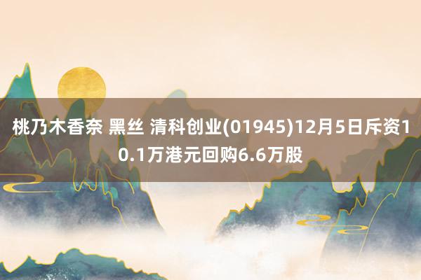 桃乃木香奈 黑丝 清科创业(01945)12月5日斥资10.1万港元回购6.6万股