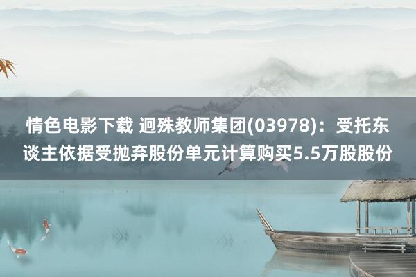 情色电影下载 迥殊教师集团(03978)：受托东谈主依据受抛弃股份单元计算购买5.5万股股份