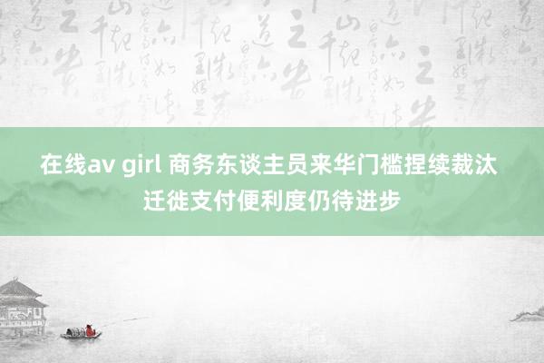 在线av girl 商务东谈主员来华门槛捏续裁汰 迁徙支付便利度仍待进步