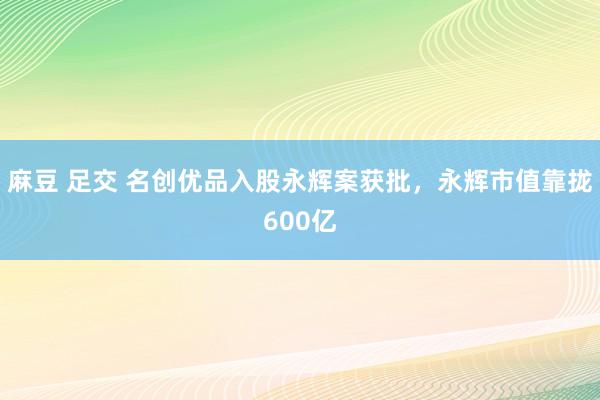 麻豆 足交 名创优品入股永辉案获批，永辉市值靠拢600亿