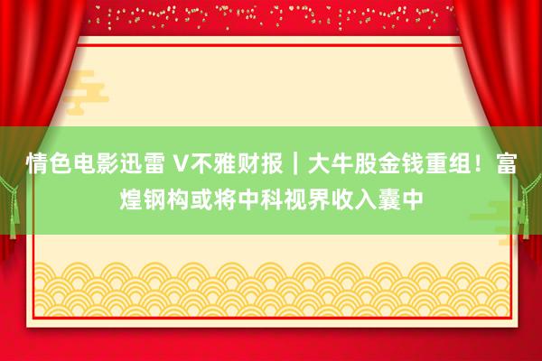 情色电影迅雷 V不雅财报｜大牛股金钱重组！富煌钢构或将中科视界收入囊中