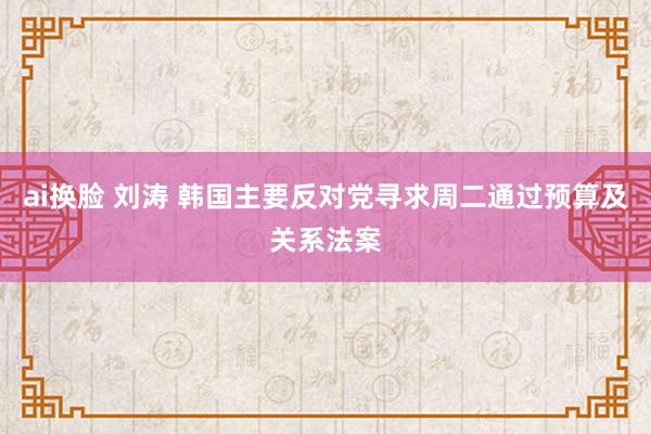 ai换脸 刘涛 韩国主要反对党寻求周二通过预算及关系法案