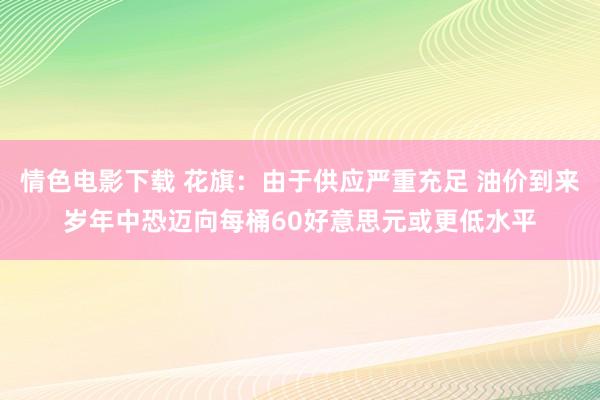 情色电影下载 花旗：由于供应严重充足 油价到来岁年中恐迈向每桶60好意思元或更低水平