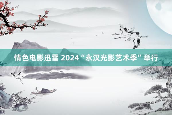 情色电影迅雷 2024“永汉光影艺术季”举行