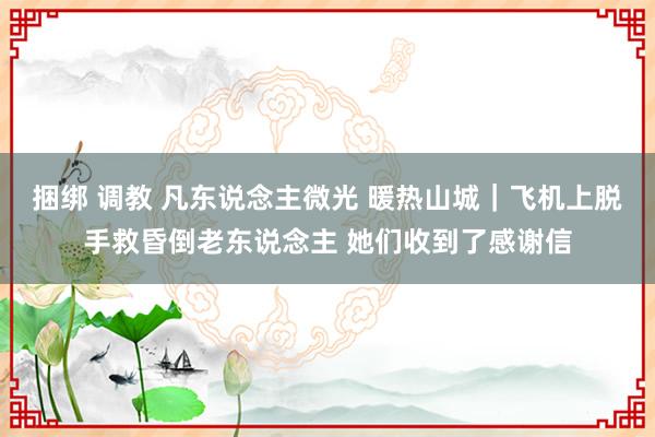 捆绑 调教 凡东说念主微光 暖热山城｜飞机上脱手救昏倒老东说念主 她们收到了感谢信