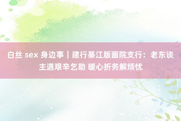 白丝 sex 身边事｜建行綦江版画院支行：老东谈主遇艰辛乞助 暖心折务解烦忧