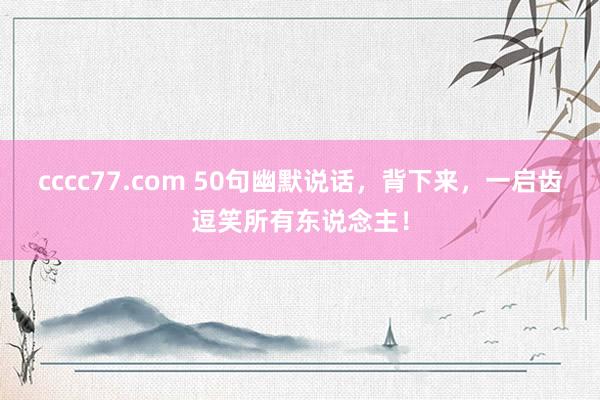 cccc77.com 50句幽默说话，背下来，一启齿逗笑所有东说念主！