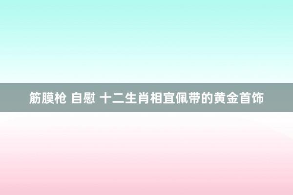 筋膜枪 自慰 十二生肖相宜佩带的黄金首饰