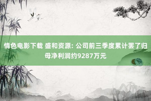 情色电影下载 盛和资源: 公司前三季度累计罢了归母净利润约9287万元