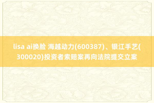 lisa ai换脸 海越动力(600387)、银江手艺(300020)投资者索赔案再向法院提交立案