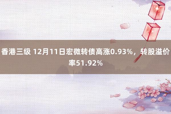 香港三级 12月11日宏微转债高涨0.93%，转股溢价率51.92%