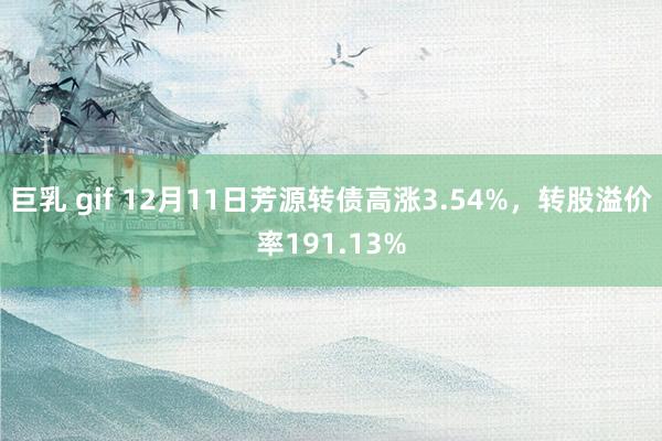 巨乳 gif 12月11日芳源转债高涨3.54%，转股溢价率191.13%