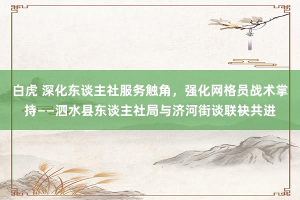 白虎 深化东谈主社服务触角，强化网格员战术掌持——泗水县东谈主社局与济河街谈联袂共进