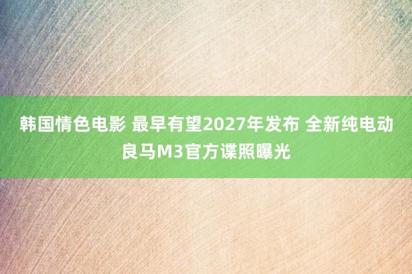 韩国情色电影 最早有望2027年发布 全新纯电动良马M3官方谍照曝光