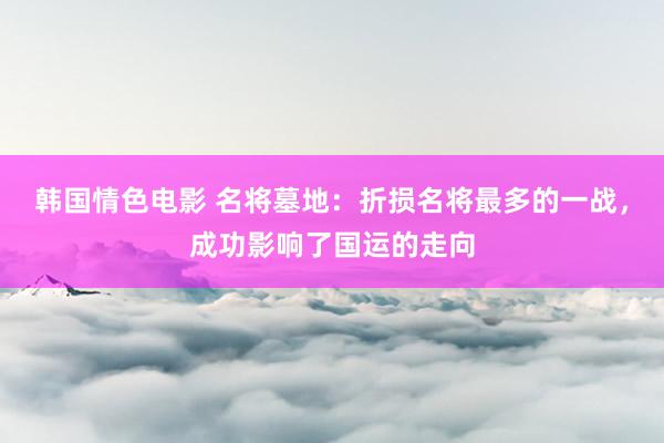 韩国情色电影 名将墓地：折损名将最多的一战，成功影响了国运的走向