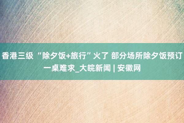 香港三级 “除夕饭+旅行”火了 部分场所除夕饭预订一桌难求_大皖新闻 | 安徽网