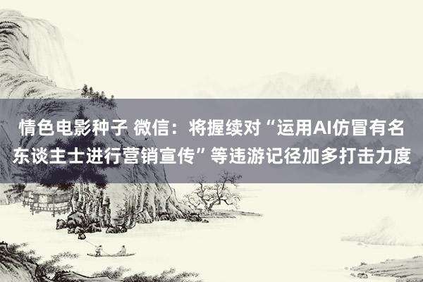 情色电影种子 微信：将握续对“运用AI仿冒有名东谈主士进行营销宣传”等违游记径加多打击力度