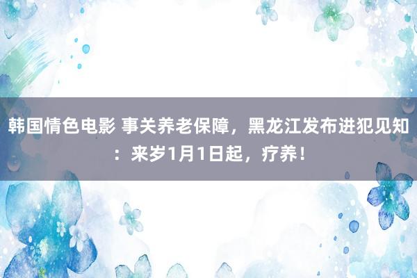 韩国情色电影 事关养老保障，黑龙江发布进犯见知：来岁1月1日起，疗养！