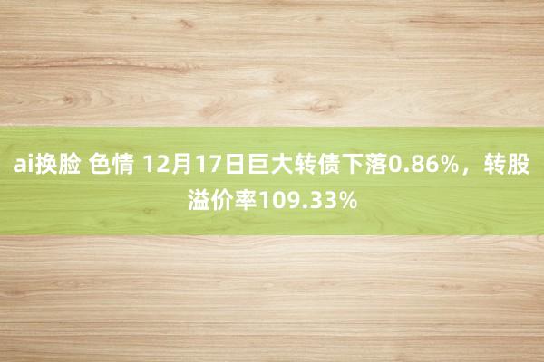 ai换脸 色情 12月17日巨大转债下落0.86%，转股溢价率109.33%