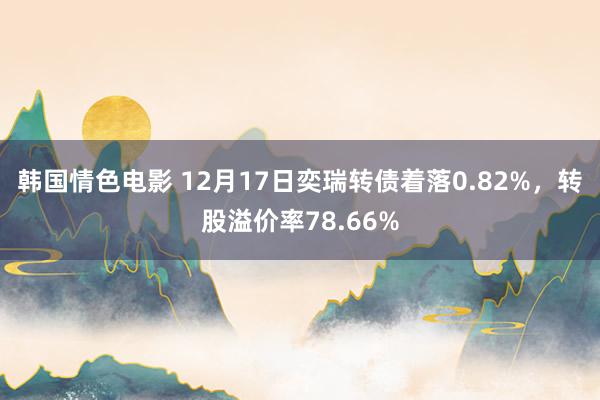 韩国情色电影 12月17日奕瑞转债着落0.82%，转股溢价率78.66%