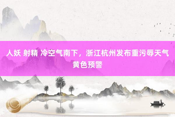 人妖 射精 冷空气南下，浙江杭州发布重污辱天气黄色预警