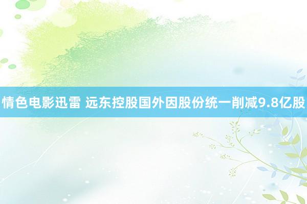 情色电影迅雷 远东控股国外因股份统一削减9.8亿股