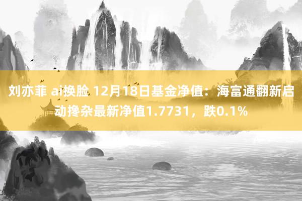 刘亦菲 ai换脸 12月18日基金净值：海富通翻新启动搀杂最新净值1.7731，跌0.1%