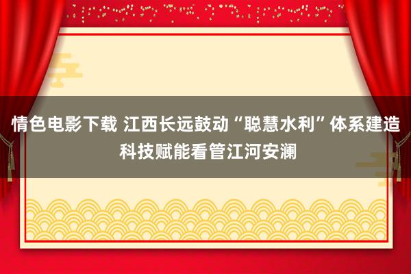 情色电影下载 江西长远鼓动“聪慧水利”体系建造 科技赋能看管江河安澜