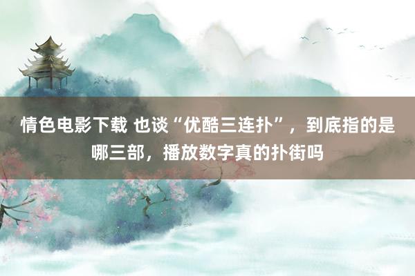 情色电影下载 也谈“优酷三连扑”，到底指的是哪三部，播放数字真的扑街吗