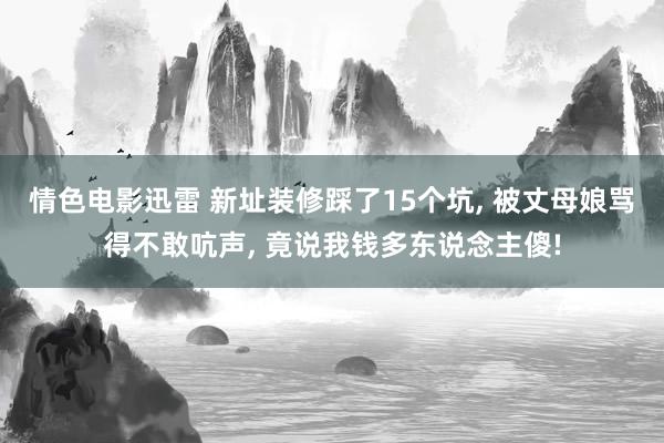 情色电影迅雷 新址装修踩了15个坑， 被丈母娘骂得不敢吭声， 竟说我钱多东说念主傻!