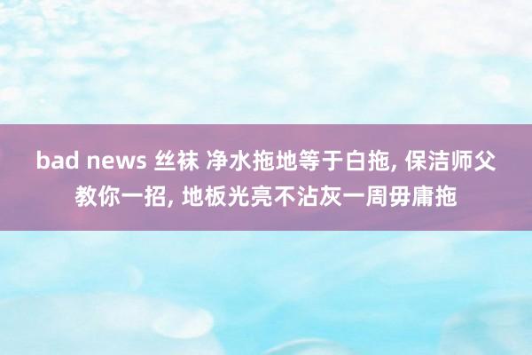 bad news 丝袜 净水拖地等于白拖， 保洁师父教你一招， 地板光亮不沾灰一周毋庸拖