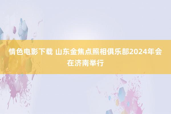 情色电影下载 山东金焦点照相俱乐部2024年会在济南举行