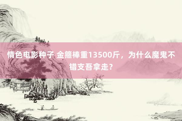 情色电影种子 金箍棒重13500斤，为什么魔鬼不错支吾拿走？