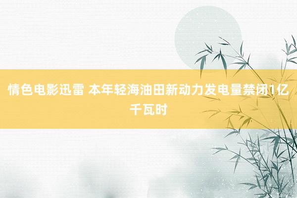 情色电影迅雷 本年轻海油田新动力发电量禁闭1亿千瓦时