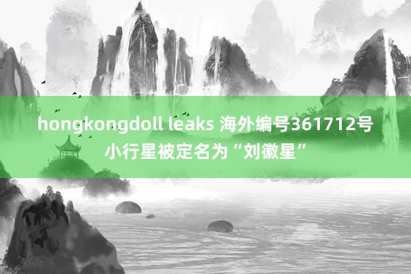 hongkongdoll leaks 海外编号361712号小行星被定名为“刘徽星”