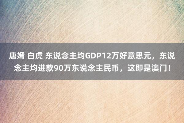 唐嫣 白虎 东说念主均GDP12万好意思元，东说念主均进款90万东说念主民币，这即是澳门！