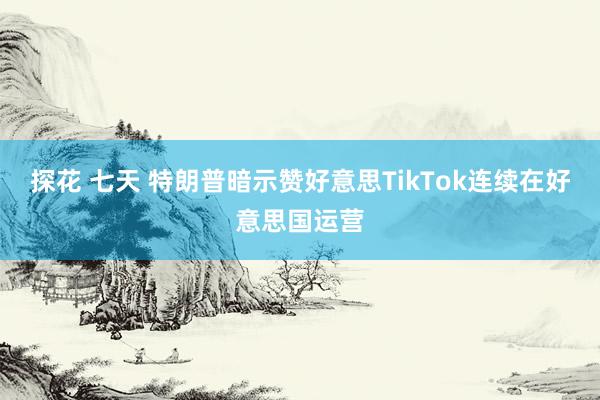 探花 七天 特朗普暗示赞好意思TikTok连续在好意思国运营