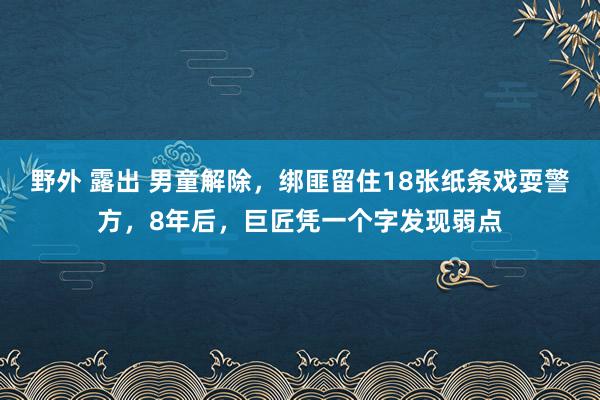 野外 露出 男童解除，绑匪留住18张纸条戏耍警方，8年后，巨匠凭一个字发现弱点