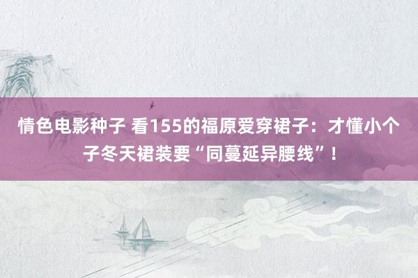 情色电影种子 看155的福原爱穿裙子：才懂小个子冬天裙装要“同蔓延异腰线”！