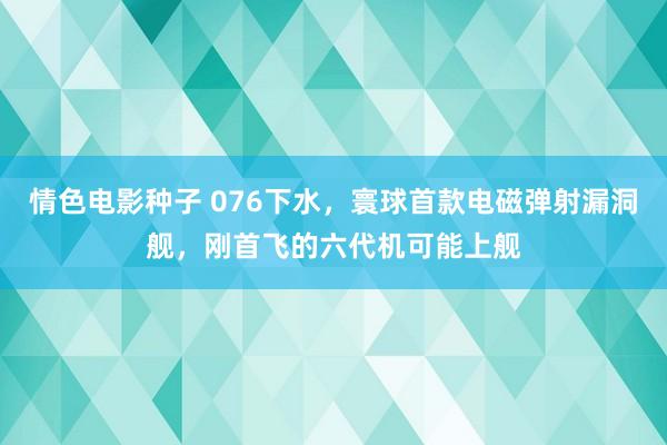 情色电影种子 076下水，寰球首款电磁弹射漏洞舰，刚首飞的六代机可能上舰