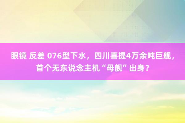 眼镜 反差 076型下水，四川喜提4万余吨巨舰，首个无东说念主机“母舰”出身？